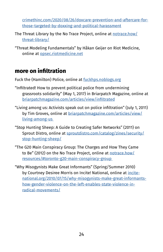 crimething.com/2020/08/26/doxcare-prevention-and-aftercare-for-  The Threat Library by the No Trace Project, online at notrace.how; threat-library,  “Threat Modeling Fundamentals” by Hakan Geijer on Riot Medicine, online at opsec riotmedicine.net  more on infiltration Fuck the (Hamilton) Police, online at fuckhips.noblogs.org  “Infiltrated! How to prevent political police from undermining grassroots solidarity” (May 1, 2017) in Briarpatch Magazine, online at  briarpatchmagazine.com /articles/view/infiltrated “Living among us: Activists speak out on police infiltration” (july 1, 2011)  by Tim Groves, online at briarpatchmagazine.com/articles/view/ living-among-us  “Stop Hunting Sheep: A Guide to Creating Safer Networks” (2011) on  Sprout Distro, online at sproutdistro.com/catalog zines/security/ stop-hunting-sheep  “The 620 Main Conspiracy Group: The Charges and How They Came t0 Be” (2012) on the No Trace Project, online at natrace.how/ resources/toronto-g20-main-conspiracy-group.  “Why Misogynists Make Great Informants” (Spring/Summer 2010) by Courtney Desiree Morris on Incite! National, online at incite- national.org/2010/07/15/why-misogynists-make-great-informants-  radical-movements/  2% 